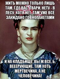 Жить можно только лишь там, где вас, твари, нету - в лесу, хотя нет, там уже всё закидано говнопакетами и на кладбище, вы ж все, Ь, вееерующие, там хоть мертвечина, а не человечина!