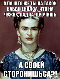 А по што же ты на такой бабе женилса, что на чужих, падла, дрочишь , а своей сторонишьса?!
