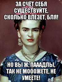 За счёт себя существуйте, сколько влезет, бля! Но вы ж, пааадлы, так не мооожете, не умеете!
