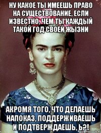 Ну какое ты имеешь право на существование, если известно, чем ты каждый такой год своей жызни акромя того, что делаешь напоказ, поддерживаешь и подтверждаешь, Ь?!