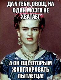 Да у тебя, овощ, на один мозга не хватает А он ещё вторым жонглировать пытаетца!