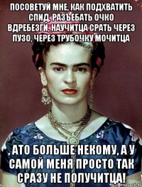 Посоветуй мне, как подхватить спид, разъебать очко вдребезги, научитца срать через пузо, через трубочку мочитца , ато больше некому, а у самой меня просто так сразу не получитца!