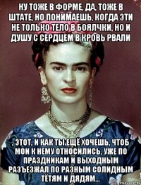 Ну тоже в форме, да, тоже в штате, но понимаешь, когда эти не только тело в боялчки, но и душу с сердцем в кровь рвали , этот, и как ты ещё хочешь, чтоб мои к нему относились, уже по праздникам и выходным разъезжал по разным солидным тётям и дядям...