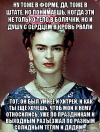 Ну тоже в форме, да, тоже в штате, но понимаешь, когда эти не только тело в болячки, но и душу с сердцем в кровь рвали , тот, он был умнее и хитрей, и как ты ещё хочешь, чтоб мои к нему относились, уже по праздникам и выходным разъезжал по разным солидным тётям и дядям...