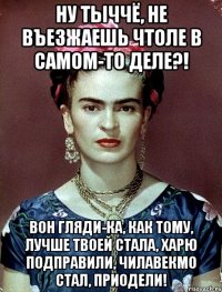 Ну тыччё, не въезжаешь чтоле в самом-то деле?! Вон гляди-ка, как тому, лучше твоей стала, харю подправили, чилавекмо стал, приодели!