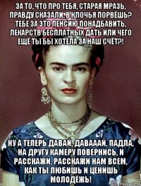 За то, что про тебя, старая мразь, правду сказали, в клочья порвёшь? Тебе за это пенсию понадбавить, лекарств бесплатных дать или чего ещё ты бы хотела за наш счёт?! Ну а теперь давай, давааай, падла, на другу камеру повернись, и расскажи, расскажи нам всем, как ты любишь и ценишь молодёжь!