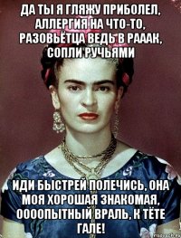 Да ты я гляжу приболел, аллергия на что-то, разовьётца ведь в рааак, сопли ручьями Иди быстрей полечись, она моя хорошая знакомая, оооопытный враль, к тёте Гале!