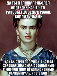 Да ты я гляжу приболел, аллергия на что-то, разовьётца ведь в рааак, сопли ручьями Иди быстрей полечись, она моя хорошая знакомая, оооопытный с многолетним предпенсионным стажем враль, к тёте Гале!