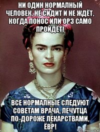 Ни один нормалный человек, не сидит и не ждёт, когда понос или ОРЗ само пройдёт! Все нормалные следуют советам врача, лечутца по-дороже лекарствами, ЁВР!