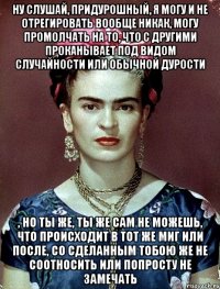 Ну слушай, придурошный, я могу и не отрегировать вообще никак, могу промолчать на то, что с другими проканывает под видом случайности или обычной дурости , но ты же, ты же сам не можешь, что происходит в тот же миг или после, со сделанным тобою же не соотносить или попросту не замечать