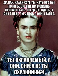Да как, кааак хоть ты, хоть кто бы то ни было ещё им можешь приказывать, когда ты здесь, а они в небе, ты здесь а они в танке, ты охраняемый, а они, они, а не ты охранники?!