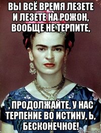 Вы всё время лезете и лезете на рожон, вообще не терпите, , продолжайте, у нас терпение во истину, Ь, бесконечное!