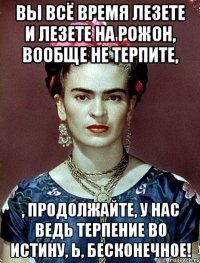 Вы всё время лезете и лезете на рожон, вообще не терпите, , продолжайте, у нас ведь терпение во истину, Ь, бесконечное!