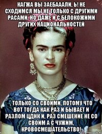 Кагжа вы заебааали, Ь! Не сходимся мы не только с другими расами, но даже и с белокожими других национальностей , только со своими, потому что вот тогда как раз и бывает и разлом ЦДНК и, раз смешение не со своим а с чужим, кровосмешательство!
