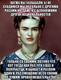 Кагжа вы заебааали, Ь! Не сходимся мы не только с другими расами, но даже и с белокожими других национальностей , только со своими, потому что вот тогда как раз, что у вас и получаетца, и бывает и разлом ЦДНК и, раз смешение не со своим а с чужим, кровосмешательство!