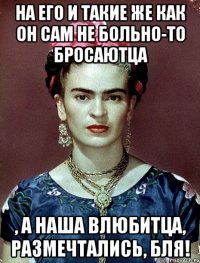 На его и такие же как он сам не больно-то бросаютца , а наша влюбитца, размечтались, бля!