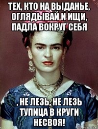 Тех, кто на выданье, оглядывай и ищи, падла вокруг себя , не лезь, не лезь тупица в круги несвоя!
