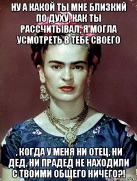 Ну а какой ты мне близкий по духу, как ты рассчитывал, я могла усмотреть в тебе своего , когда у меня ни отец, ни дед, ни прадед не находили с твоими общего ничего?!