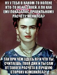 Ну у тебя в каком-то колене кто-то не на своей, а по как ему показалос правильному расчёту, женилса? Так при чём здесь я? И что ты считаешь, твоя ДНК и ты сам от такого расчёта в лучшую сторону изменилса?!