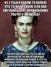 Ну у тебя в каком-то колене кто-то не на своей, а по как ему показалос правильному расчёту, женилса? Так при чём здесь я? Ты-то уже по другой ветке, ко мне не имеющей никакого отношения пошёл, и что ты считаешь, твоя ДНК и ты сам от такого расчёта в лучшую сторону изменилса?!