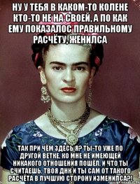 Ну у тебя в каком-то колене кто-то не на своей, а по как ему показалос правильному расчёту, женилса Так при чём здесь я? Ты-то уже по другой ветке, ко мне не имеющей никакого отношения пошёл, и что ты считаешь, твоя ДНК и ты сам от такого расчёта в лучшую сторону изменилса?!