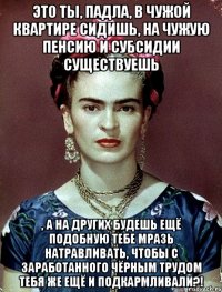 Это ты, падла, в чужой квартире сидишь, на чужую пенсию и субсидии существуешь , а на других будешь ещё подобную тебе мразь натравливать, чтобы с заработанного чёрным трудом тебя же ещё и подкармливали?!