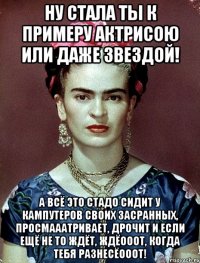 Ну стала ты к примеру актрисою или даже звездой! А всё это стадо сидит у кампутеров своих засранных, просмааатривает, дрочит и если ещё не то ждёт, ждёооот, когда тебя разнесёооот!