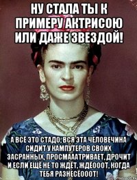 Ну стала ты к примеру актрисою или даже звездой! А всё это стадо, вся эта человечина сидит у кампутеров своих засранных, просмааатривает, дрочит и если ещё не то ждёт, ждёооот, когда тебя разнесёооот!