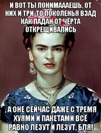 И вот ты понимаааешь, от них и три-то поколенья взад как ладан от чёрта открещивались , а оне сейчас даже с тремя хуями и пакетами всё равно лезут и лезут, бля!