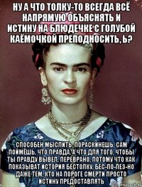 Ну а что толку-то всегда всё напрямую объяснять и истину на блюдечке с голубой каёмочкой преподносить, ь? Способен мыслить, пораскинешь, сам поймёшь, что правда, а что для того, чтобы ты правду вывел, переврано, потому что как показыват история бестолку, бес-по-лез-но даже тем, кто на пороге смерти просто истину предоставлять