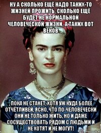 Ну а сколько ещё надо таких-то жизней прожить, сколько ещё будет не нормальной человеческой жизни, а таких вот веков , пока не станет, хотя уж куда более отчётливей, ясно, что по-человечески они не только жить, но и даже сосуществовать рядом с людьми и не хотят и не могут!