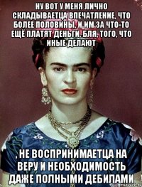 Ну вот у меня лично складываетца впечатление, что более половины, и им за что-то ещё платят деньги, бля, того, что иные делают , не воспринимаетца на веру и необходимость даже полными дебилами