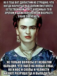 Ну а тебе вот допустим не страшно, что когда научутца под дулом пистолета* естественный** рост коренных-то в зрелом и даже пенсионном возрасте зубов запускать , не только волосы от нехватки кальция, что ушёл на новые зубы, но и нос и скулы и челюсти начнут разрушатца и выпадать?!