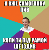 я вже самогонку пив коли ти під рамой ще їздив