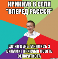 Крикнув в сели "вперед рассєя" цілий день ганялись з вилами і криками ловіть сепаратиста