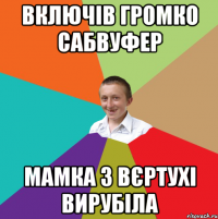 включів громко сабвуфер мамка з вєртухі вирубіла