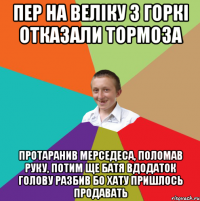 Пер на веліку з горкі отказали тормоза Протаранив мерседеса, поломав руку, Потим ще батя вдодаток голову разбив Бо хату пришлось продавать