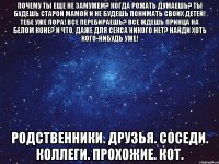 Почему ты еще не замужем? Когда рожать думаешь? Ты будешь старой мамой и не будешь понимать своих детей! Тебе уже пора! Все перебираешь? Все ждешь принца на белом коне? И что, даже для секса никого нет? Найди хоть кого-нибудь уже! Родственники. Друзья. Соседи. Коллеги. Прохожие. Кот.