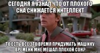 сегодня я узнал что от плохого сна снижается интеллект то есть все это время придумать машину времени мне мешал плохой сон?