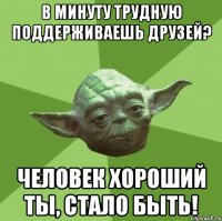 В минуту трудную поддерживаешь друзей? Человек хороший ты, стало быть!