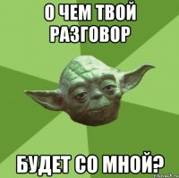 о чем твой разговор будет со мной?