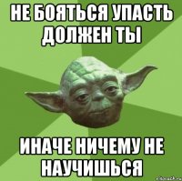 не бояться упасть должен ты иначе ничему не научишься