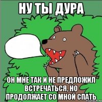 Ну ты дура он мне так и не предложил встречаться, но продолжает со мной спать