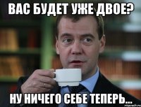 ВАС БУДЕТ УЖЕ ДВОЕ? НУ НИЧЕГО СЕБЕ ТЕПЕРЬ...