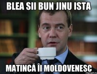 Blea sii bun jinu ista matincă îi moldovenesc