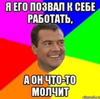 я его позвал к себе работать, а он что-то молчит