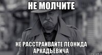 НЕ МОЛЧИТЕ НЕ РАССТРАИВАЙТЕ ЛЕОНИДА АРКАДЬЕВИЧА