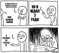 Я скажу Жание что люблю ее, и буду с ней встречаться Она вышла замуж Ну я ждал 2 года И похудел на +100500 кг