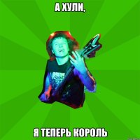 а хули, я теперь король