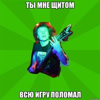 ты мне щитом всю игру поломал